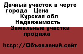  Дачный участок в черте города › Цена ­ 600 000 - Курская обл. Недвижимость » Земельные участки продажа   